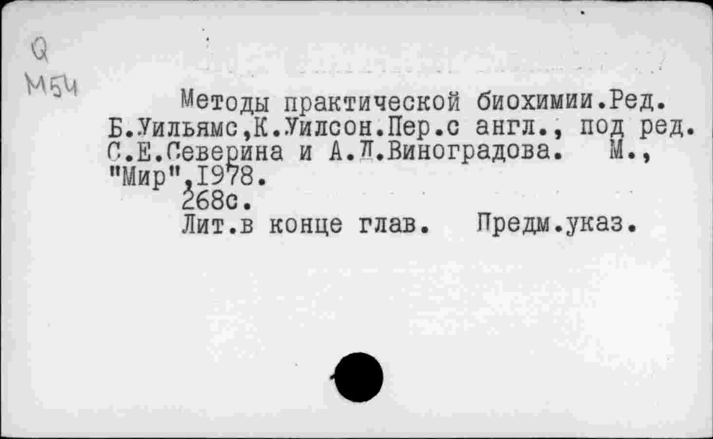 ﻿Методы практической биохимии.Ред.
Б.Уильямс,К.Уилсон.Пер.с англ., под ред С.Е.Северина и А.^.Виноградова. М., "Мир"1978.
268с.
Лит.в конце глав. Предм.указ.